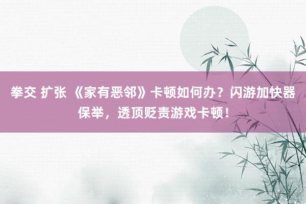 拳交 扩张 《家有恶邻》卡顿如何办？闪游加快器保举，透顶贬责游戏卡顿！