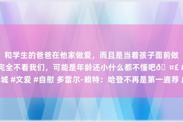 和学生的爸爸在他家做爱，而且是当着孩子面前做爱，太刺激了，孩子完全不看我们，可能是年龄还小什么都不懂吧🤣 #同城 #文爱 #自慰 多雷尔-赖特：哈登不再是第一遴荐 成为组织者能延伸他的生活