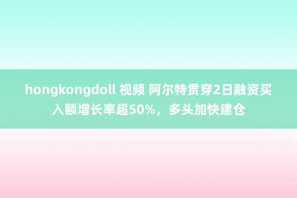 hongkongdoll 视频 阿尔特贯穿2日融资买入额增长率超50%，多头加快建仓