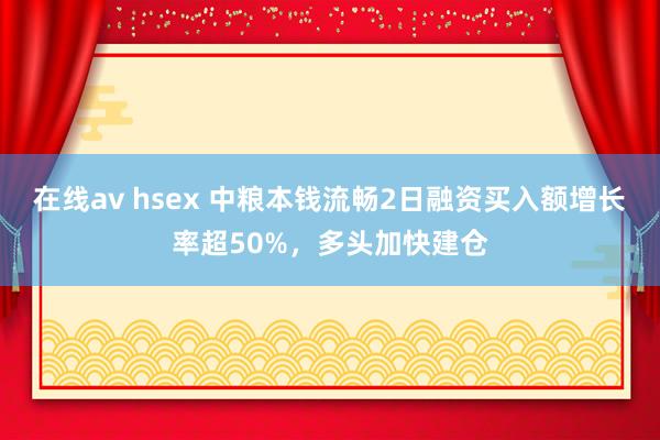 在线av hsex 中粮本钱流畅2日融资买入额增长率超50%，多头加快建仓