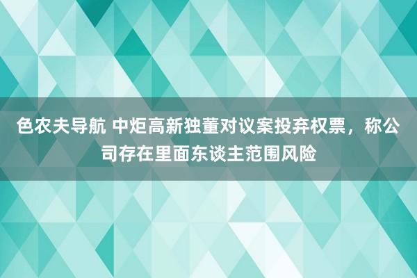 色农夫导航 中炬高新独董对议案投弃权票，称公司存在里面东谈主范围风险