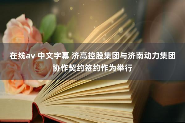 在线av 中文字幕 济高控股集团与济南动力集团协作契约签约作为举行