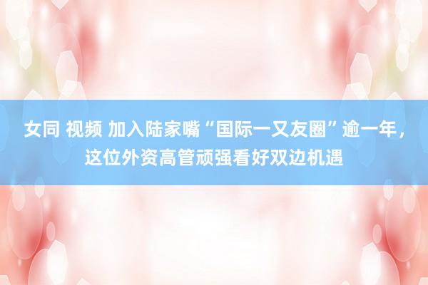 女同 视频 加入陆家嘴“国际一又友圈”逾一年，这位外资高管顽强看好双边机遇