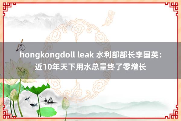 hongkongdoll leak 水利部部长李国英：近10年天下用水总量终了零增长