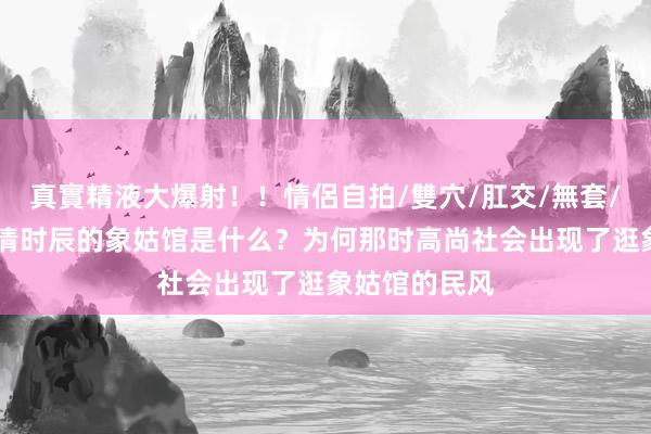 真實精液大爆射！！情侶自拍/雙穴/肛交/無套/大量噴精 明清时辰的象姑馆是什么？为何那时高尚社会出现了逛象姑馆的民风