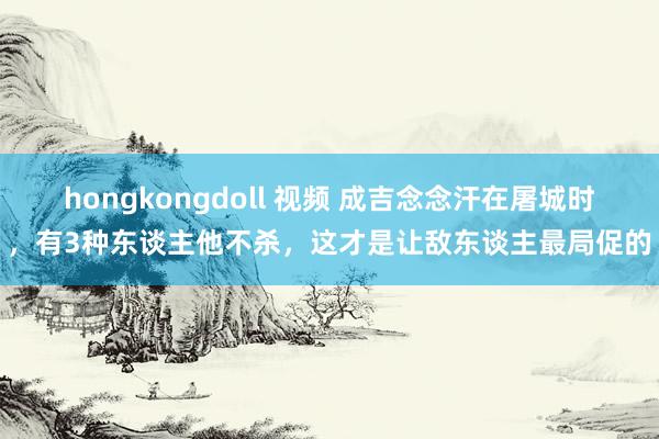 hongkongdoll 视频 成吉念念汗在屠城时，有3种东谈主他不杀，这才是让敌东谈主最局促的