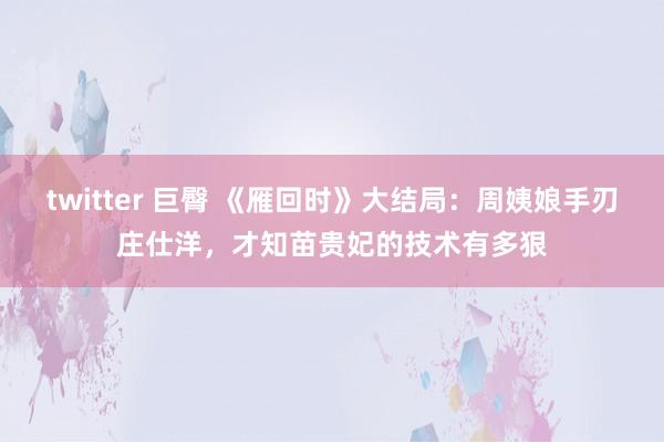 twitter 巨臀 《雁回时》大结局：周姨娘手刃庄仕洋，才知苗贵妃的技术有多狠