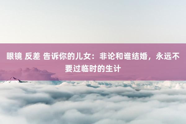眼镜 反差 告诉你的儿女：非论和谁结婚，永远不要过临时的生计