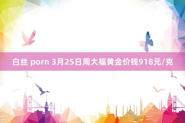 白丝 porn 3月25日周大福黄金价钱918元/克