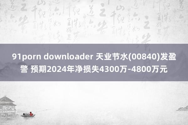 91porn downloader 天业节水(00840)发盈警 预期2024年净损失4300万-4800万元