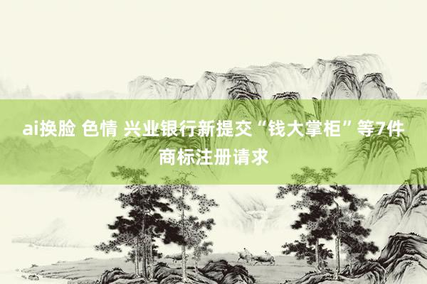 ai换脸 色情 兴业银行新提交“钱大掌柜”等7件商标注册请求