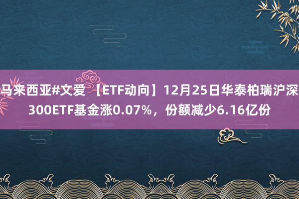 马来西亚#文爱 【ETF动向】12月25日华泰柏瑞沪深300ETF基金涨0.07%，份额减少6.16亿份
