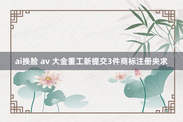 ai换脸 av 大金重工新提交3件商标注册央求
