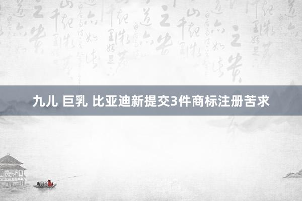 九儿 巨乳 比亚迪新提交3件商标注册苦求