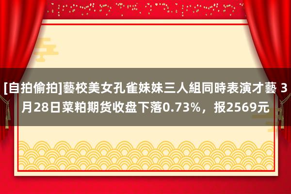 [自拍偷拍]藝校美女孔雀妹妹三人組同時表演才藝 3月28日菜粕期货收盘下落0.73%，报2569元