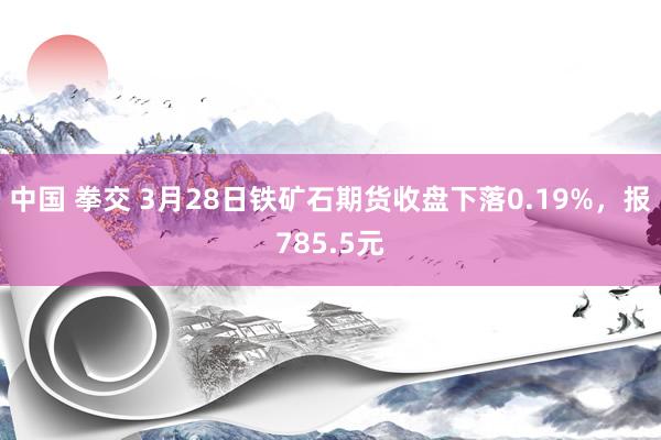 中国 拳交 3月28日铁矿石期货收盘下落0.19%，报785.5元