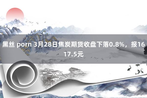 黑丝 porn 3月28日焦炭期货收盘下落0.8%，报1617.5元