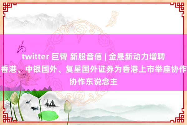 twitter 巨臀 新股音信 | 金晟新动力增聘广发证券香港、中银国外、复星国外证券为香港上市举座协作东说念主