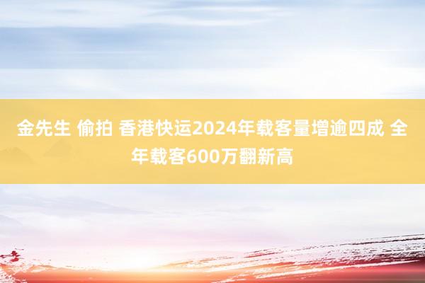 金先生 偷拍 香港快运2024年载客量增逾四成 全年载客600万翻新高