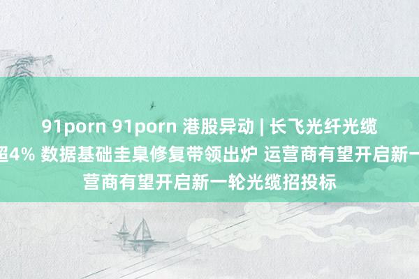 91porn 91porn 港股异动 | 长飞光纤光缆(06869)现涨超4% 数据基础圭臬修复带领出炉 运营商有望开启新一轮光缆招投标