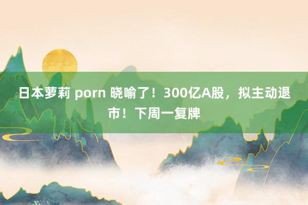 日本萝莉 porn 晓喻了！300亿A股，拟主动退市！下周一复牌