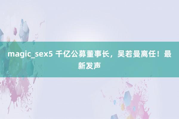 magic_sex5 千亿公募董事长，吴若曼离任！最新发声
