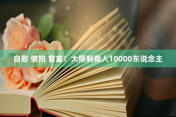 自慰 偷拍 官宣！大限制裁人10000东说念主