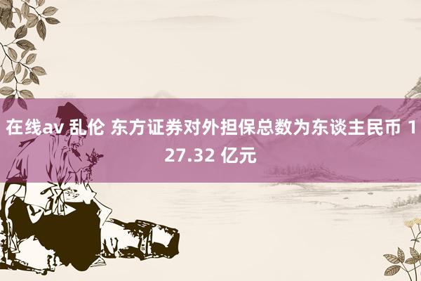 在线av 乱伦 东方证券对外担保总数为东谈主民币 127.32 亿元