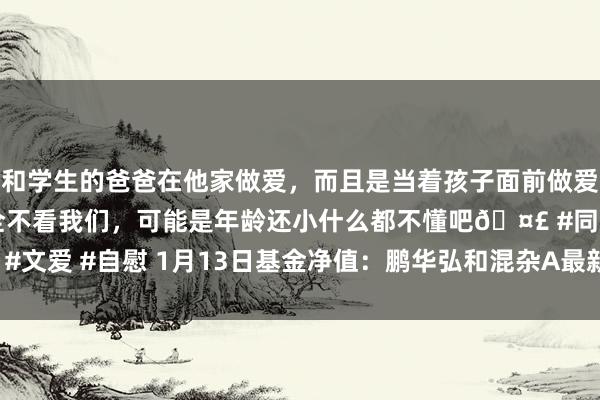和学生的爸爸在他家做爱，而且是当着孩子面前做爱，太刺激了，孩子完全不看我们，可能是年龄还小什么都不懂吧🤣 #同城 #文爱 #自慰 1月13日基金净值：鹏华弘和混杂A最新净值1.0148，跌0.97%