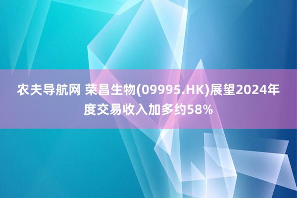 农夫导航网 荣昌生物(09995.HK)展望2024年度交易收入加多约58%