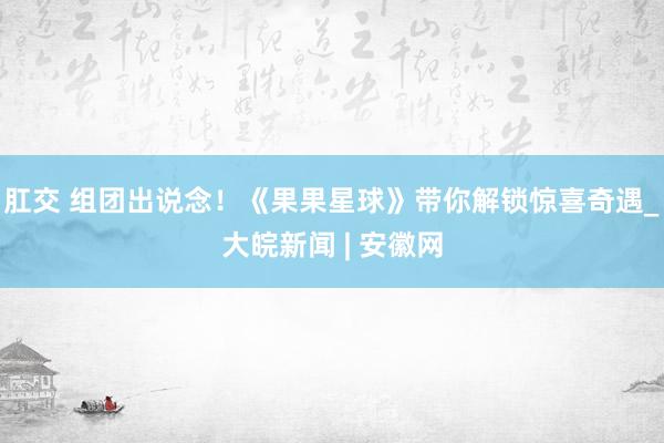 肛交 组团出说念！《果果星球》带你解锁惊喜奇遇_大皖新闻 | 安徽网