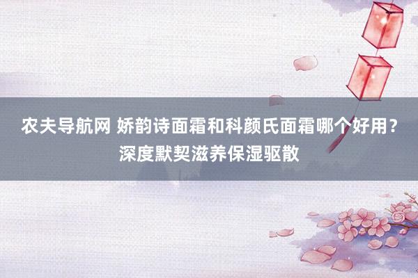 农夫导航网 娇韵诗面霜和科颜氏面霜哪个好用？深度默契滋养保湿驱散
