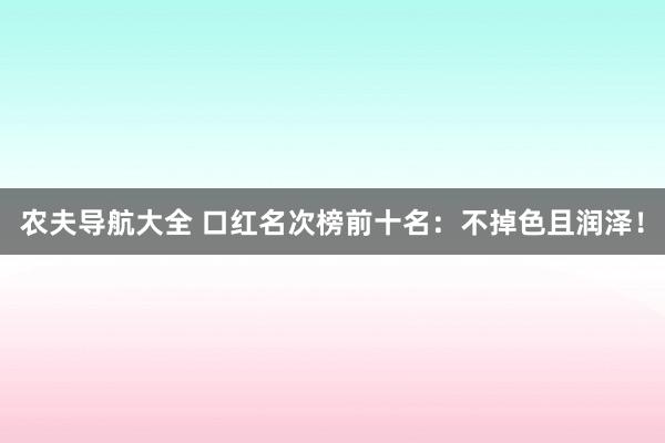 农夫导航大全 口红名次榜前十名：不掉色且润泽！