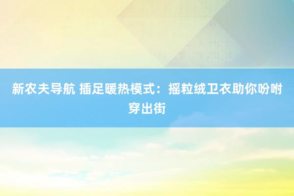 新农夫导航 插足暖热模式：摇粒绒卫衣助你吩咐穿出街