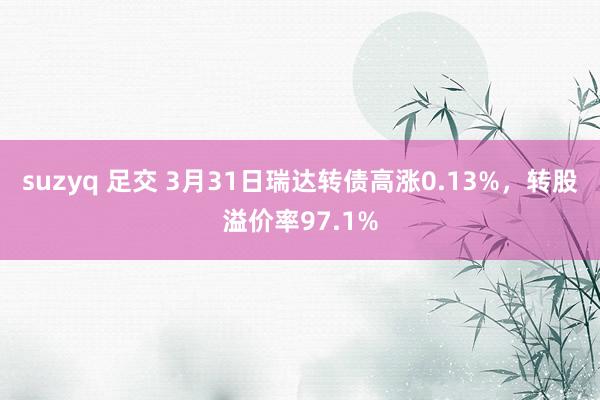 suzyq 足交 3月31日瑞达转债高涨0.13%，转股溢价率97.1%