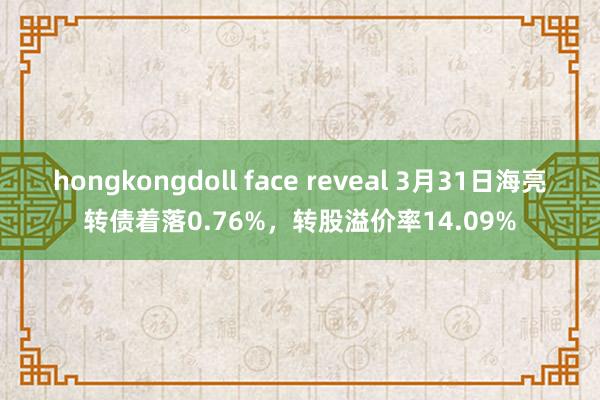 hongkongdoll face reveal 3月31日海亮转债着落0.76%，转股溢价率14.09%