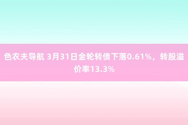 色农夫导航 3月31日金轮转债下落0.61%，转股溢价率13.3%
