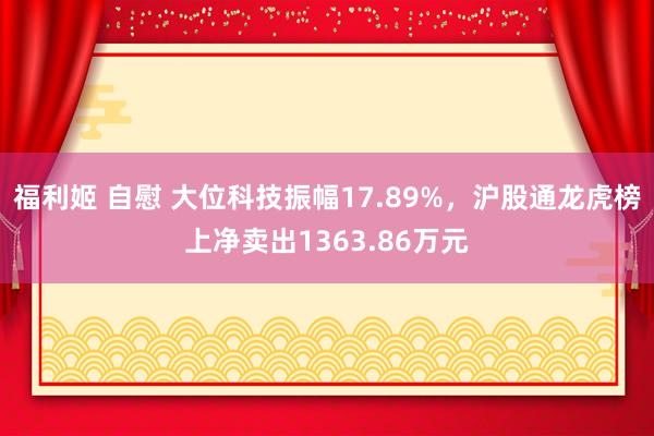 福利姬 自慰 大位科技振幅17.89%，沪股通龙虎榜上净卖出1363.86万元