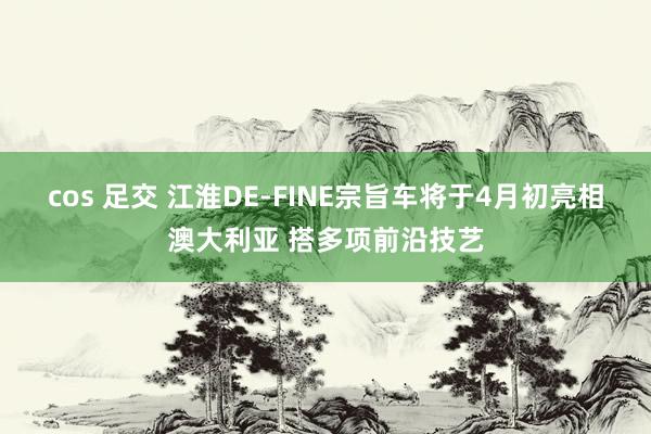 cos 足交 江淮DE-FINE宗旨车将于4月初亮相澳大利亚 搭多项前沿技艺