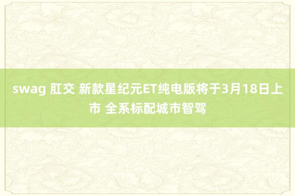 swag 肛交 新款星纪元ET纯电版将于3月18日上市 全系标配城市智驾