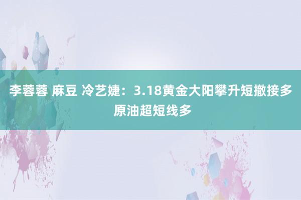 李蓉蓉 麻豆 冷艺婕：3.18黄金大阳攀升短撤接多 原油超短线多