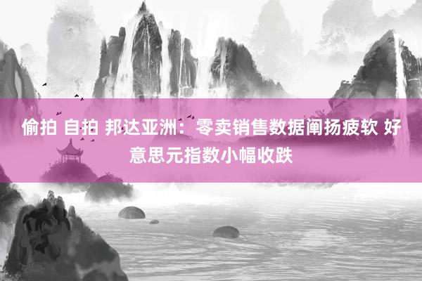 偷拍 自拍 邦达亚洲：零卖销售数据阐扬疲软 好意思元指数小幅收跌