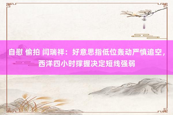 自慰 偷拍 闫瑞祥：好意思指低位轰动严慎追空，西洋四小时撑握决定短线强弱