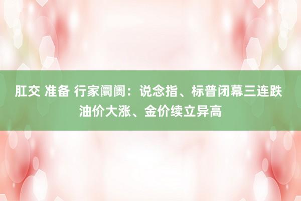 肛交 准备 行家阛阓：说念指、标普闭幕三连跌 油价大涨、金价续立异高