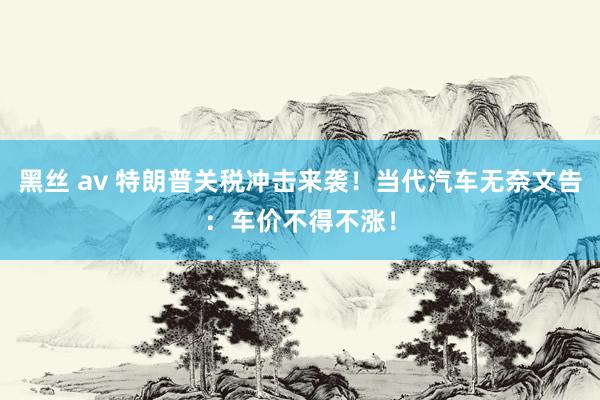 黑丝 av 特朗普关税冲击来袭！当代汽车无奈文告：车价不得不涨！