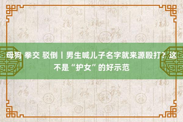 母狗 拳交 驳倒丨男生喊儿子名字就来源殴打？这不是“护女”的好示范