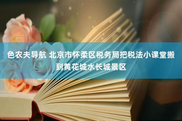 色农夫导航 北京市怀柔区税务局把税法小课堂搬到黄花城水长城景区
