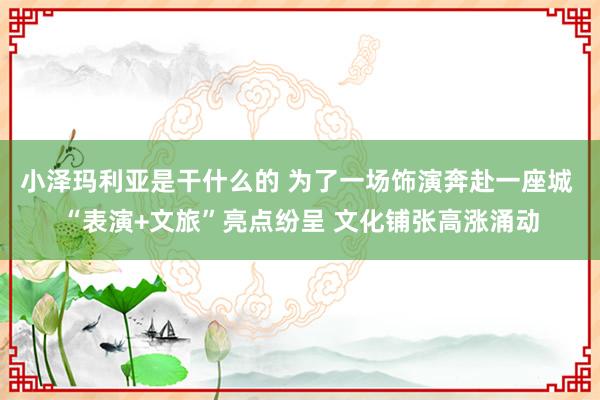小泽玛利亚是干什么的 为了一场饰演奔赴一座城 “表演+文旅”亮点纷呈 文化铺张高涨涌动