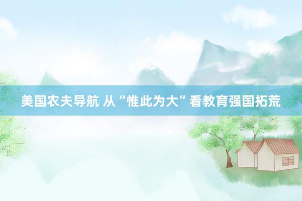 美国农夫导航 从“惟此为大”看教育强国拓荒