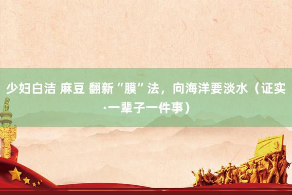 少妇白洁 麻豆 翻新“膜”法，向海洋要淡水（证实·一辈子一件事）